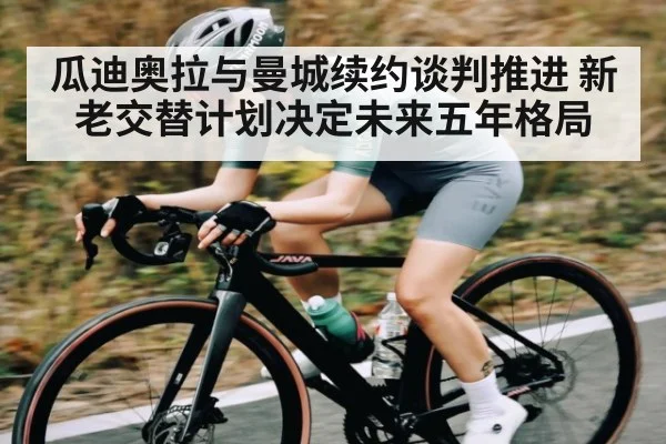 瓜迪奥拉与曼城续约谈判推进 新老交替计划决定未来五年格局